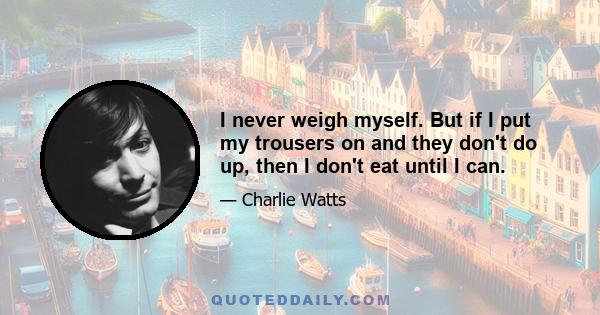 I never weigh myself. But if I put my trousers on and they don't do up, then I don't eat until I can.