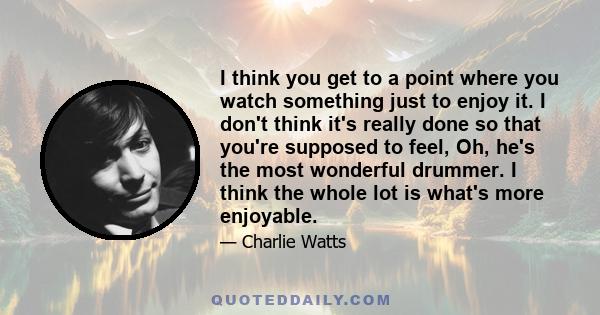I think you get to a point where you watch something just to enjoy it. I don't think it's really done so that you're supposed to feel, Oh, he's the most wonderful drummer. I think the whole lot is what's more enjoyable.