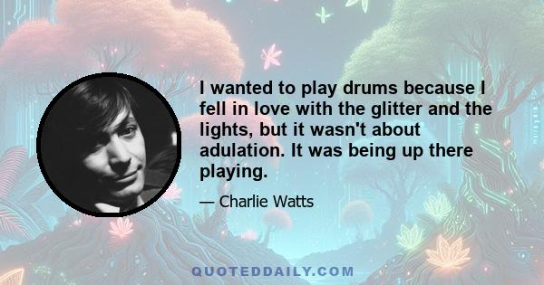 I wanted to play drums because I fell in love with the glitter and the lights, but it wasn't about adulation. It was being up there playing.