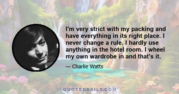 I'm very strict with my packing and have everything in its right place. I never change a rule. I hardly use anything in the hotel room. I wheel my own wardrobe in and that's it.