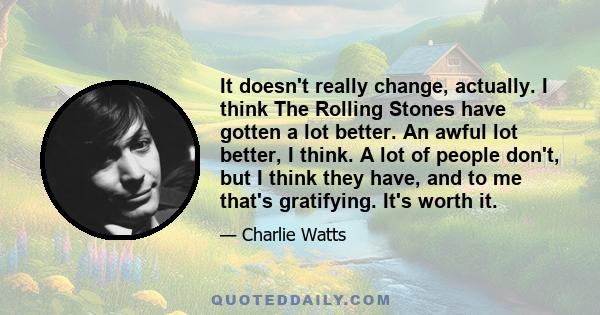 It doesn't really change, actually. I think The Rolling Stones have gotten a lot better. An awful lot better, I think. A lot of people don't, but I think they have, and to me that's gratifying. It's worth it.