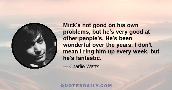 Mick's not good on his own problems, but he's very good at other people's. He's been wonderful over the years. I don't mean I ring him up every week, but he's fantastic.