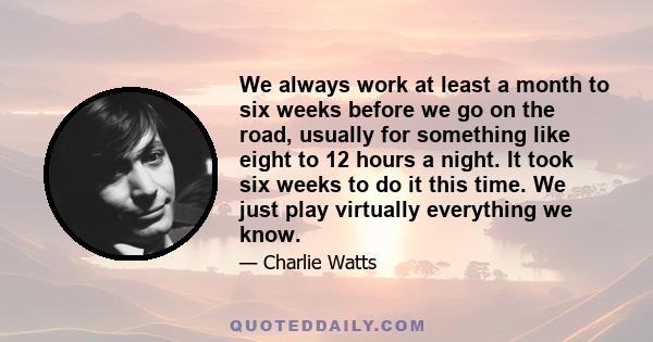 We always work at least a month to six weeks before we go on the road, usually for something like eight to 12 hours a night. It took six weeks to do it this time. We just play virtually everything we know.