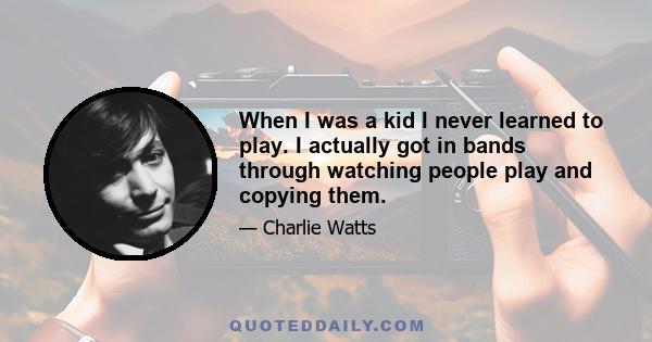 When I was a kid I never learned to play. I actually got in bands through watching people play and copying them.