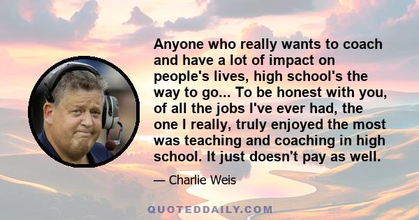 Anyone who really wants to coach and have a lot of impact on people's lives, high school's the way to go... To be honest with you, of all the jobs I've ever had, the one I really, truly enjoyed the most was teaching and 