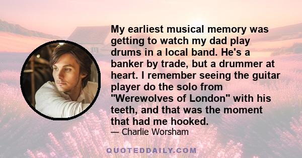 My earliest musical memory was getting to watch my dad play drums in a local band. He's a banker by trade, but a drummer at heart. I remember seeing the guitar player do the solo from Werewolves of London with his