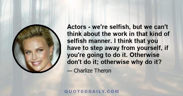 Actors - we're selfish, but we can't think about the work in that kind of selfish manner. I think that you have to step away from yourself, if you're going to do it. Otherwise don't do it; otherwise why do it?