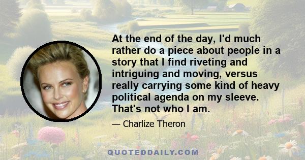 At the end of the day, I'd much rather do a piece about people in a story that I find riveting and intriguing and moving, versus really carrying some kind of heavy political agenda on my sleeve. That's not who I am.