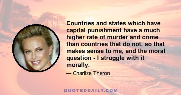 Countries and states which have capital punishment have a much higher rate of murder and crime than countries that do not, so that makes sense to me, and the moral question - I struggle with it morally.