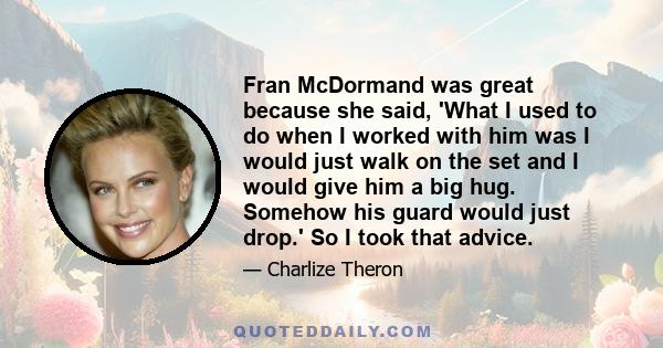 Fran McDormand was great because she said, 'What I used to do when I worked with him was I would just walk on the set and I would give him a big hug. Somehow his guard would just drop.' So I took that advice.