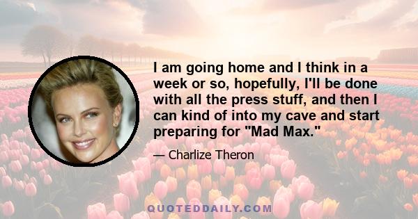 I am going home and I think in a week or so, hopefully, I'll be done with all the press stuff, and then I can kind of into my cave and start preparing for Mad Max.