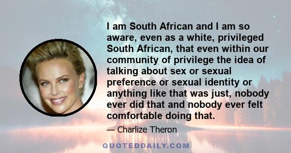 I am South African and I am so aware, even as a white, privileged South African, that even within our community of privilege the idea of talking about sex or sexual preference or sexual identity or anything like that