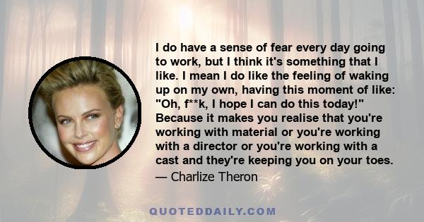 I do have a sense of fear every day going to work, but I think it's something that I like. I mean I do like the feeling of waking up on my own, having this moment of like: Oh, f**k, I hope I can do this today! Because