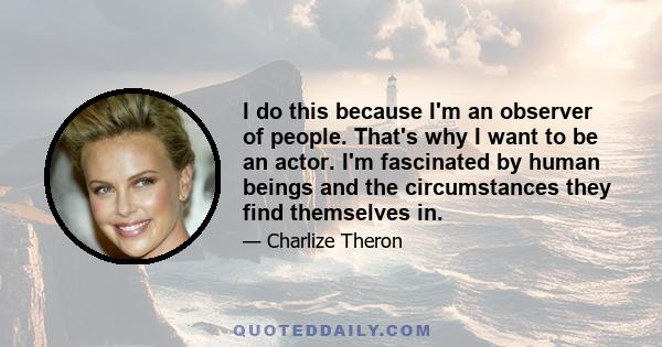 I do this because I'm an observer of people. That's why I want to be an actor. I'm fascinated by human beings and the circumstances they find themselves in.