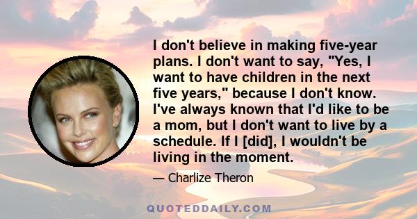 I don't believe in making five-year plans. I don't want to say, Yes, I want to have children in the next five years, because I don't know. I've always known that I'd like to be a mom, but I don't want to live by a