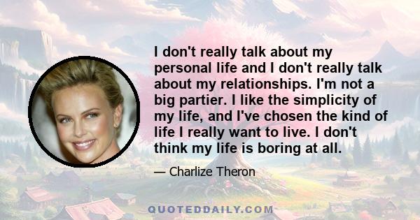 I don't really talk about my personal life and I don't really talk about my relationships. I'm not a big partier. I like the simplicity of my life, and I've chosen the kind of life I really want to live. I don't think