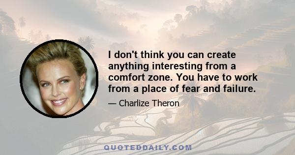 I don't think you can create anything interesting from a comfort zone. You have to work from a place of fear and failure.