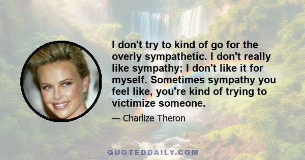 I don't try to kind of go for the overly sympathetic. I don't really like sympathy; I don't like it for myself. Sometimes sympathy you feel like, you're kind of trying to victimize someone.