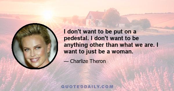 I don't want to be put on a pedestal. I don't want to be anything other than what we are. I want to just be a woman.