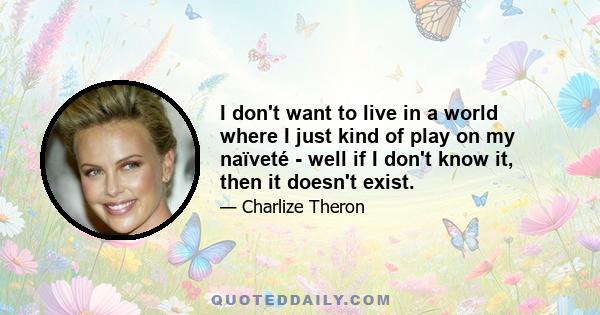 I don't want to live in a world where I just kind of play on my naïveté - well if I don't know it, then it doesn't exist.