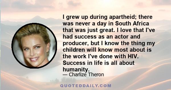 I grew up during apartheid; there was never a day in South Africa that was just great. I love that I've had success as an actor and producer, but I know the thing my children will know most about is the work I've done