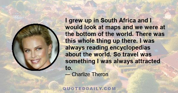 I grew up in South Africa and I would look at maps and we were at the bottom of the world. There was this whole thing up there. I was always reading encyclopedias about the world. So travel was something I was always