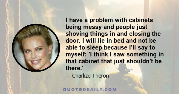 I have a problem with cabinets being messy and people just shoving things in and closing the door. I will lie in bed and not be able to sleep because I'll say to myself: 'I think I saw something in that cabinet that