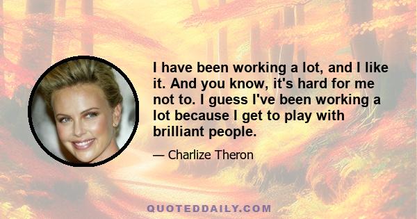 I have been working a lot, and I like it. And you know, it's hard for me not to. I guess I've been working a lot because I get to play with brilliant people.