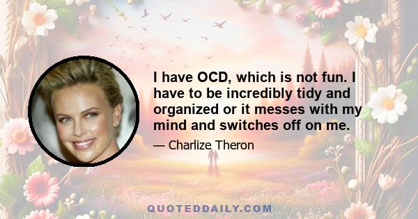 I have OCD, which is not fun. I have to be incredibly tidy and organized or it messes with my mind and switches off on me.