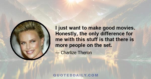 I just want to make good movies. Honestly, the only difference for me with this stuff is that there is more people on the set.