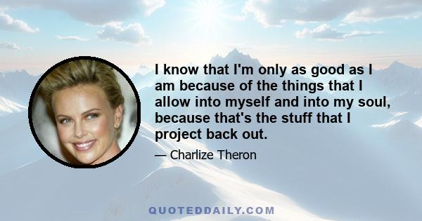 I know that I'm only as good as I am because of the things that I allow into myself and into my soul, because that's the stuff that I project back out.