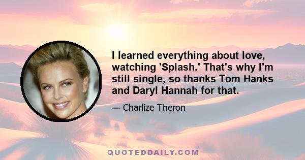 I learned everything about love, watching 'Splash.' That's why I'm still single, so thanks Tom Hanks and Daryl Hannah for that.