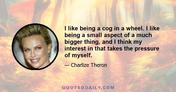 I like being a cog in a wheel. I like being a small aspect of a much bigger thing, and I think my interest in that takes the pressure of myself.