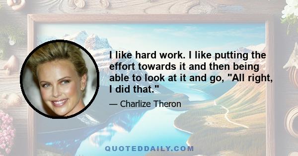 I like hard work. I like putting the effort towards it and then being able to look at it and go, All right, I did that.