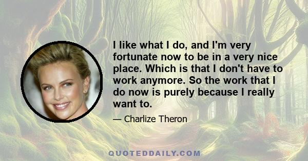 I like what I do, and I'm very fortunate now to be in a very nice place. Which is that I don't have to work anymore. So the work that I do now is purely because I really want to.