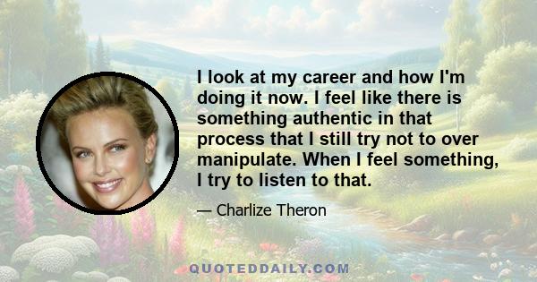 I look at my career and how I'm doing it now. I feel like there is something authentic in that process that I still try not to over manipulate. When I feel something, I try to listen to that.