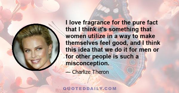 I love fragrance for the pure fact that I think it's something that women utilize in a way to make themselves feel good, and I think this idea that we do it for men or for other people is such a misconception.