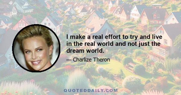 I make a real effort to try and live in the real world and not just the dream world.