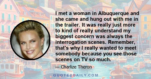 I met a woman in Albuquerque and she came and hung out with me in the trailer. It was really just more to kind of really understand my biggest concern was always the interrogation scenes. Remember, that's why I really