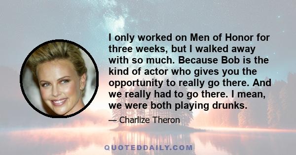 I only worked on Men of Honor for three weeks, but I walked away with so much. Because Bob is the kind of actor who gives you the opportunity to really go there. And we really had to go there. I mean, we were both