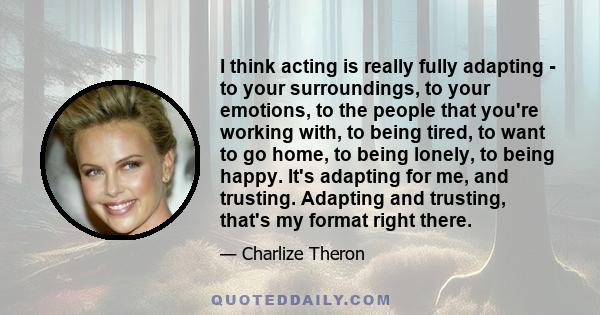 I think acting is really fully adapting - to your surroundings, to your emotions, to the people that you're working with, to being tired, to want to go home, to being lonely, to being happy. It's adapting for me, and