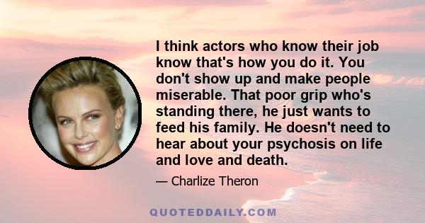 I think actors who know their job know that's how you do it. You don't show up and make people miserable. That poor grip who's standing there, he just wants to feed his family. He doesn't need to hear about your