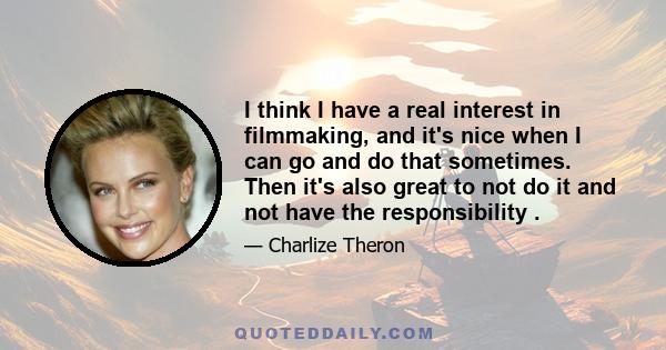 I think I have a real interest in filmmaking, and it's nice when I can go and do that sometimes. Then it's also great to not do it and not have the responsibility .