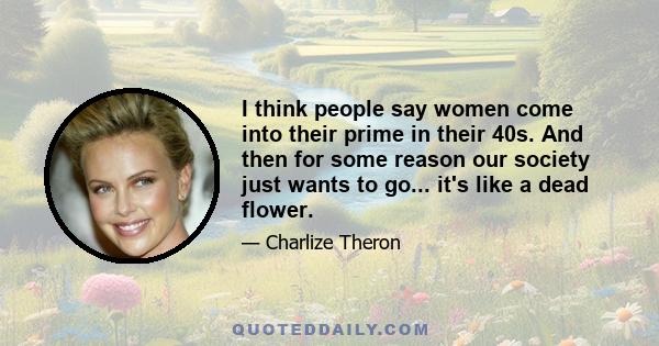 I think people say women come into their prime in their 40s. And then for some reason our society just wants to go... it's like a dead flower.