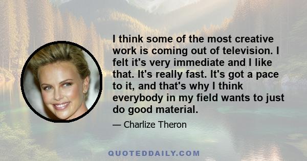 I think some of the most creative work is coming out of television. I felt it's very immediate and I like that. It's really fast. It's got a pace to it, and that's why I think everybody in my field wants to just do good 