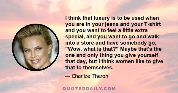 I think that luxury is to be used when you are in your jeans and your T-shirt and you want to feel a little extra special, and you want to go and walk into a store and have somebody go, Wow, what is that? Maybe that's