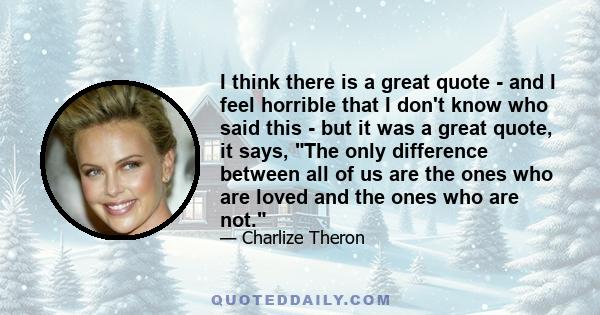 I think there is a great quote - and I feel horrible that I don't know who said this - but it was a great quote, it says, The only difference between all of us are the ones who are loved and the ones who are not.