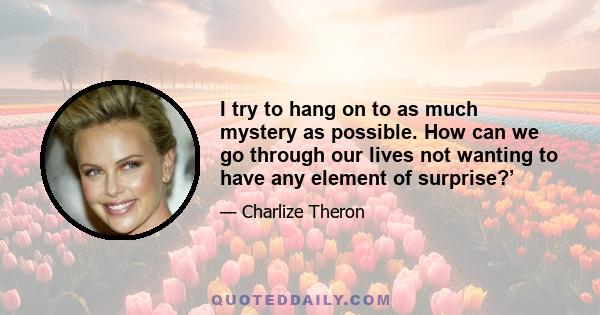 I try to hang on to as much mystery as possible. How can we go through our lives not wanting to have any element of surprise?’