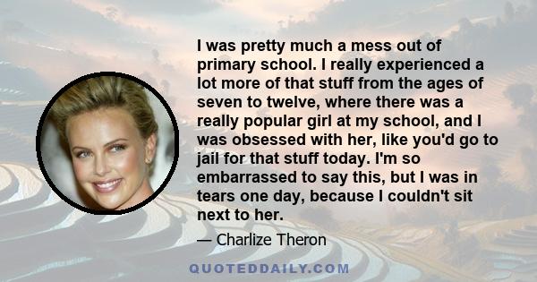 I was pretty much a mess out of primary school. I really experienced a lot more of that stuff from the ages of seven to twelve, where there was a really popular girl at my school, and I was obsessed with her, like you'd 