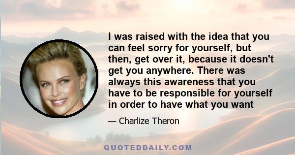 I was raised with the idea that you can feel sorry for yourself, but then, get over it, because it doesn't get you anywhere. There was always this awareness that you have to be responsible for yourself in order to have